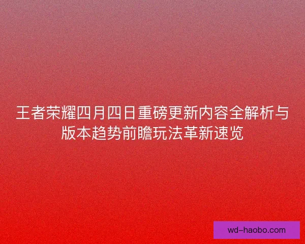 王者荣耀四月四日重磅更新内容全解析与版本趋势前瞻玩法革新速览 王者荣耀四月四日重磅更新内容全解析与版本趋势前瞻玩法革新速览