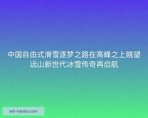 中国自由式滑雪逐梦之路在高峰之上眺望远山新世代冰雪传奇再启航 中国自由式滑雪逐梦之路在高峰之上眺望远山新世代冰雪传奇再启航