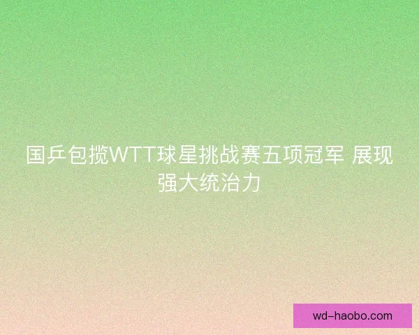 国乒包揽WTT球星挑战赛五项冠军 展现强大统治力 国乒包揽WTT球星挑战赛五项冠军 展现强大统治力