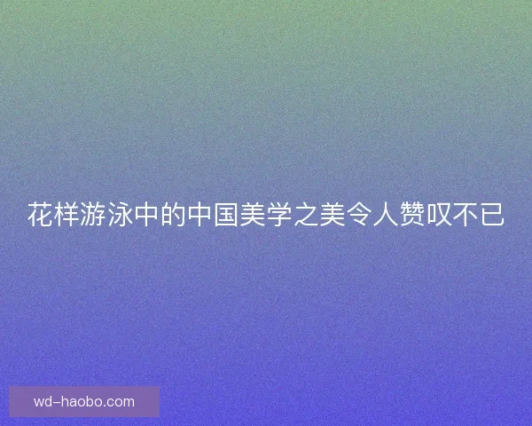 花样游泳中的中国美学之美令人赞叹不已