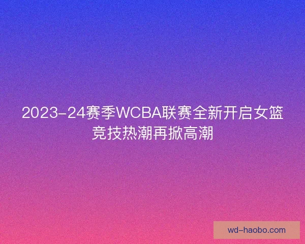 2023-24赛季WCBA联赛全新开启女篮竞技热潮再掀高潮