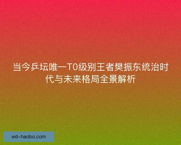 当今乒坛唯一T0级别王者樊振东统治时代与未来格局全景解析 当今乒坛唯一T0级别王者樊振东统治时代与未来格局全景解析