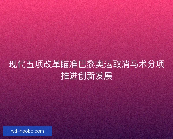 现代五项改革瞄准巴黎奥运取消马术分项推进创新发展 现代五项改革瞄准巴黎奥运取消马术分项推进创新发展