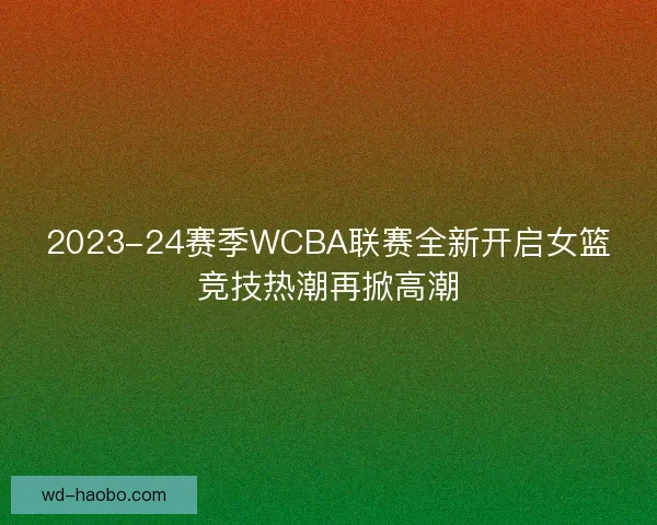2023-24赛季WCBA联赛全新开启女篮竞技热潮再掀高潮