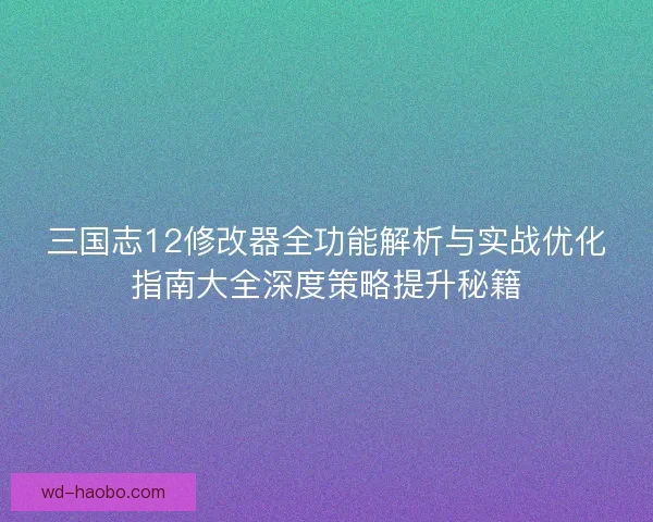 三国志12修改器全功能解析与实战优化指南大全深度策略提升秘籍 三国志12修改器全功能解析与实战优化指南大全深度策略提升秘籍