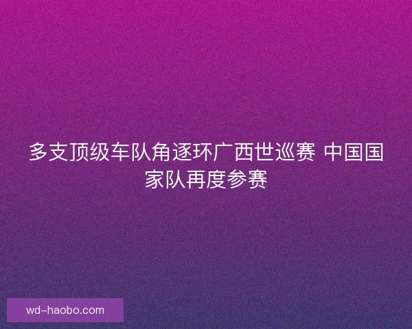 多支顶级车队角逐环广西世巡赛 中国国家队再度参赛 多支顶级车队角逐环广西世巡赛 中国国家队再度参赛