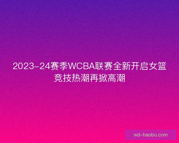 2023-24赛季WCBA联赛全新开启女篮竞技热潮再掀高潮