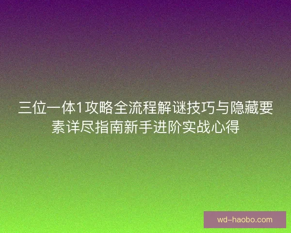 三位一体1攻略全流程解谜技巧与隐藏要素详尽指南新手进阶实战心得