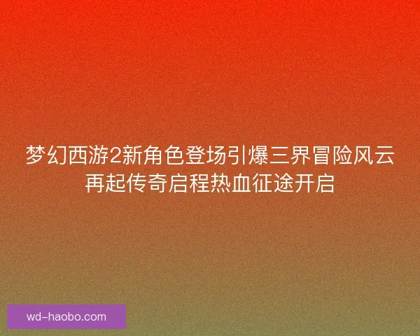 梦幻西游2新角色登场引爆三界冒险风云再起传奇启程热血征途开启