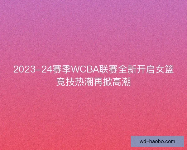 2023-24赛季WCBA联赛全新开启女篮竞技热潮再掀高潮 2023-24赛季WCBA联赛全新开启女篮竞技热潮再掀高潮