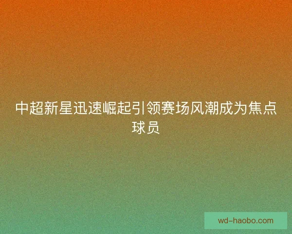 中超新星迅速崛起引领赛场风潮成为焦点球员 中超新星迅速崛起引领赛场风潮成为焦点球员