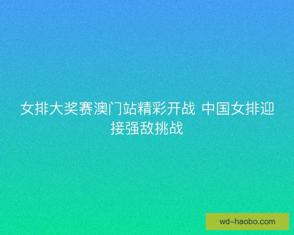 女排大奖赛澳门站精彩开战 中国女排迎接强敌挑战 女排大奖赛澳门站精彩开战 中国女排迎接强敌挑战